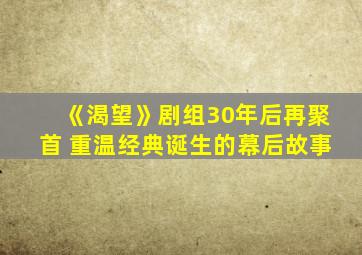 《渴望》剧组30年后再聚首 重温经典诞生的幕后故事